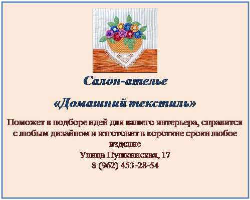 Надпись:  
Салон-ателье
«Домашний текстиль»
Поможет в подборе идей для вашего интерьера, справится с любым дизайном и изготовит в короткие сроки любое изделие
Улица Пушкинская, 17
8 (962) 453-28-54


