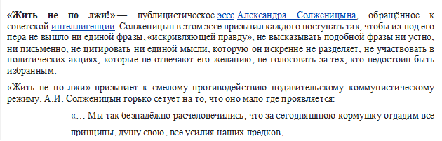 «Жить не по лжи!» — публицистическое эссе Александра Солженицына, обращённое к советской интеллигенции. Солженицын в этом эссе призывал каждого поступать так, чтобы из-под его пера не вышло ни единой фразы, «искривляющей правду», не высказывать подобной фразы ни устно, ни письменно, не цитировать ни единой мысли, которую он искренне не разделяет, не участвовать в политических акциях, которые не отвечают его желанию, не голосовать за тех, кто недостоин быть избранным. 
«Жить не по лжи» призывает к смелому противодействию подавительскому коммунистическому режиму. А.И. Солженицын горько сетует на то, что оно мало где проявляется:                                      
                          «… Мы так безнадёжно расчеловечились, что за сегодняшнюю кормушку отдадим все       
                          принципы, душу свою, все усилия наших предков, 

