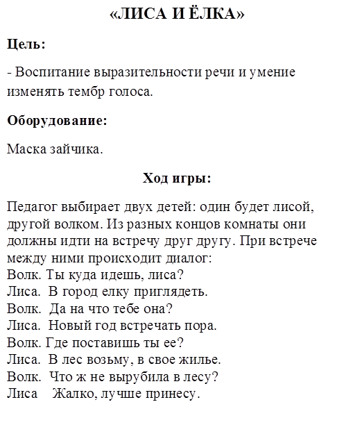 «ЛИСА И ЁЛКА»
Цель:
- Воспитание выразительности речи и умение изменять тембр голоса.
Оборудование:
Маска зайчика.
Ход игры:
Педагог выбирает двух детей: один будет лисой, другой волком. Из разных концов комнаты они должны идти на встречу друг другу. При встрече между ними происходит диалог:
Волк. Ты куда идешь, лиса?
Лиса.  В город елку приглядеть.
Волк.  Да на что тебе она?
Лиса.  Новый год встречать пора.
Волк. Где поставишь ты ее?
Лиса.  В лес возьму, в свое жилье.
Волк.  Что ж не вырубила в лесу?
Лиса    Жалко, лучше принесу.


