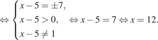  равносильно система выражений  новая строка x минус 5=pm 7,  новая строка x минус 5 больше 0,  новая строка x минус 5 не равно 1 конец системы . равносильно x минус 5=7 равносильно x=12.