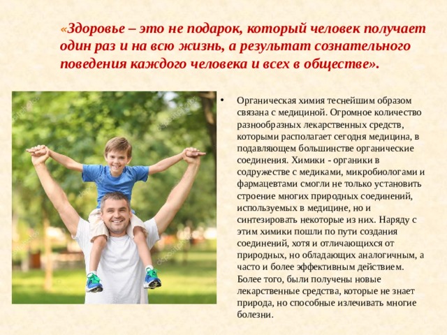 « Здоровье – это не подарок, который человек получает один раз и на всю жизнь, а результат сознательного поведения каждого человека и всех в обществе».   Органическая химия теснейшим образом связана с медициной. Огромное количество разнообразных лекарственных средств, которыми располагает сегодня медицина, в подавляющем большинстве органические соединения. Химики - органики в содружестве с медиками, микробиологами и фармацевтами смогли не только установить строение многих природных соединений, используемых в медицине, но и синтезировать некоторые из них. Наряду с этим химики пошли по пути создания соединений, хотя и отличающихся от природных, но обладающих аналогичным, а часто и более эффективным действием. Более того, были получены новые лекарственные средства, которые не знает природа, но способные излечивать многие болезни. 