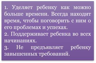 1. Уделяет ребенку как можно больше времени. Всегда находит время, чтобы поговорить с ним о его проблемах и успехах. 
2. Поддерживает ребенка во всех начинаниях. 
3. Не предъявляет ребенку завышенных требований. 
