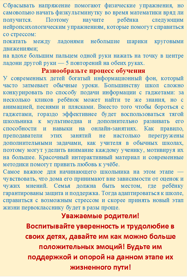 Сбрасывать напряжение помогают физические упражнения, но самовольно начать физкультминутку во время математики вряд ли получится. Поэтому научите ребёнка следующим нейропсихологическим упражнениям, которые помогут справиться со стрессом: 
покатать между ладонями небольшие шарики круговыми движениями;
на вдохе большим пальцем одной руки нажать на точку в центре ладони другой руки — 5 повторений на обеих руках.
Разнообразьте процесс обучения
У современных детей богатый информационный фон, который часто затмевает обычные уроки. Большинству школ сложно конкурировать по способу подачи информации с гаджетами: за несколько кликов ребёнок может найти те же знания, но с анимацией, песнями и плясками. Вместо того чтобы бороться с гаджетами, гораздо эффективнее будет воспользоваться тягой школьника к мультимедиа и дополнительно развивать его способности и навыки на онлайн-занятиях. Как правило, преподаватели этих занятий не настолько перегружены дополнительными задачами, как учителя в обычных школах, поэтому могут уделить внимание каждому ученику, мотивируя их на большее. Красочный интерактивный материал и современные методики помогут привить любовь к учёбе.
Самое важное для начинающего школьника на этом этапе — чувствовать, что дома его принимают вне зависимости от оценок и чужих мнений. Семья должна быть местом, где ребёнку гарантированы защита и поддержка. Тогда адаптироваться к школе, справиться с возможным стрессом и скорее принять новый этап жизни первокласснику будет в разы проще.
Уважаемые родители!
Воспитывайте уверенность и трудолюбие в своих детях, давайте им как можно больше положительных эмоций! Будьте им поддержкой и опорой на данном этапе их жизненного пути!

