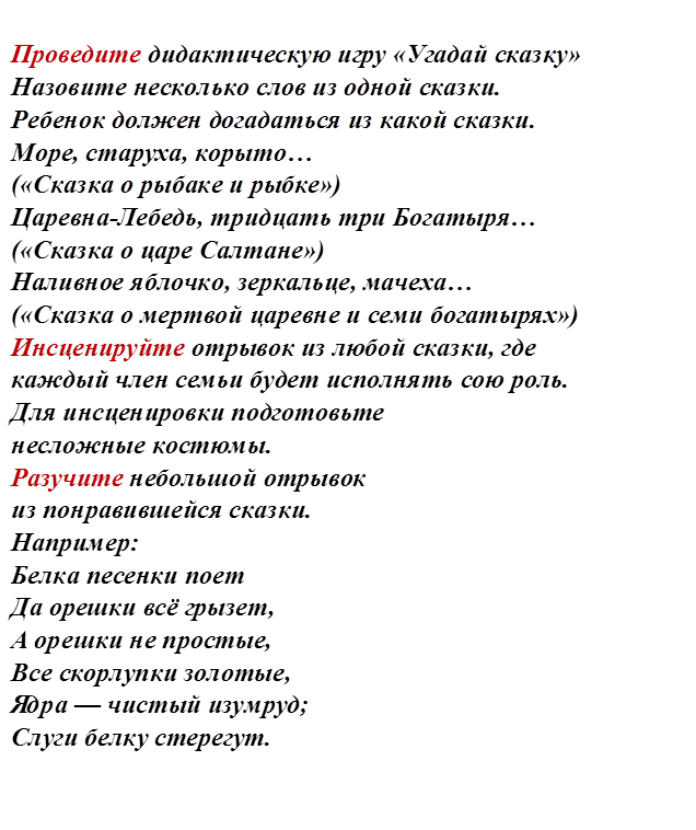 Проведите дидактическую игру «Угадай сказку»
Назовите несколько слов из одной сказки.
Ребенок должен догадаться из какой сказки.
Море, старуха, корыто… 
(«Сказка о рыбаке и рыбке»)
Царевна-Лебедь, тридцать три Богатыря… 
(«Сказка о царе Салтане»)
Наливное яблочко, зеркальце, мачеха… 
(«Сказка о мертвой царевне и семи богатырях»)
Инсценируйте отрывок из любой сказки, где 
каждый член семьи будет исполнять сою роль.
Для инсценировки подготовьте 
несложные костюмы.
Разучите небольшой отрывок 
из понравившейся сказки.
Например:
Белка песенки поет
Да орешки всё грызет,
А орешки не простые,
Все скорлупки золотые,
Ядра — чистый изумруд;
Слуги белку стерегут.




