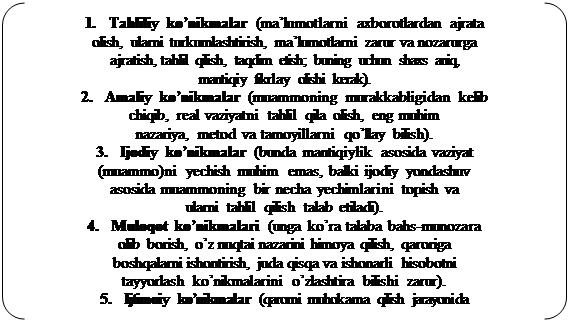 Двойные круглые скобки: 1.	Tahliliy ko’nikmalar (ma’lumotlarni axborotlardan ajrata 
olish, ularni turkumlashtirish, ma’lumotlarni zarur va nozarurga 
ajratish, tahlil qilish, taqdim etish; buning uchun shaxs aniq, 
mantiqiy fikrlay olishi kerak).
2.	Amaliy ko’nikmalar (muammoning murakkabligidan kelib 
chiqib, real vaziyatni tahlil qila olish, eng muhim 
nazariya, metod va tamoyillarni qo’llay bilish).
3.	Ijodiy ko’nikmalar (bunda mantiqiylik asosida vaziyat 
(muammo)ni yechish muhim emas, balki ijodiy yondashuv 
asosida muammoning bir necha yechimlarini topish va 
ularni tahlil qilish talab etiladi).
4.	Muloqot ko’nikmalari (unga ko’ra talaba bahs-munozara 
olib borish, o’z nuqtai nazarini himoya qilish, qaroriga 
boshqalarni ishontirish, juda qisqa va ishonarli hisobotni 
tayyorlash ko’nikmalarini o’zlashtira bilishi zarur).
5.	Ijtimoiy ko’nikmalar (qarorni muhokama qilish jarayonida 










талабалар бошқаларнинг хатти-ҳаракатини таҳлил қилиш, бошқаларни тинглай билиш, баҳсда ўзгаларнинг фикрларини қўллаб-қувватлаш, 
илгари сурилган фикрга қарама-қарши фикрни билдира олиш 
ва ўзини бошқара олиши лозим).
6.	Ўз-ўзини таҳлил (баҳс-мунозара жараёнида ўзини 
тута билиши, бошқаларга намуна бўлиши муҳим)

