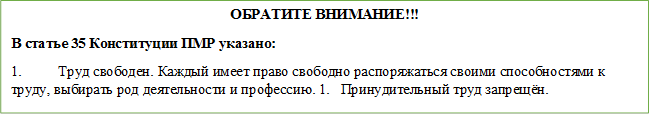 ОБРАТИТЕ ВНИМАНИЕ!!!
В статье 35 Конституции ПМР указано:
1.	Труд свободен. Каждый имеет право свободно распоряжаться своими способностями к труду, выбирать род деятельности и профессию. 1.	Принудительный труд запрещён.
2.	Принудительный труд запрещён.
