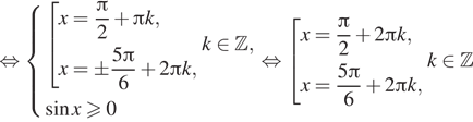  равносильно система выражений совокупность выражений x= дробь: числитель: Пи , знаменатель: 2 конец дроби плюс Пи k,x=pm дробь: числитель: 5 Пи , знаменатель: 6 конец дроби плюс 2 Пи k, конец системы .k принадлежит Z , синус xgeqslant0 конец совокупности . равносильно совокупность выражений x= дробь: числитель: Пи , знаменатель: 2 конец дроби плюс 2 Пи k,x= дробь: числитель: 5 Пи , знаменатель: 6 конец дроби плюс 2 Пи k, конец совокупности .k принадлежит Z 