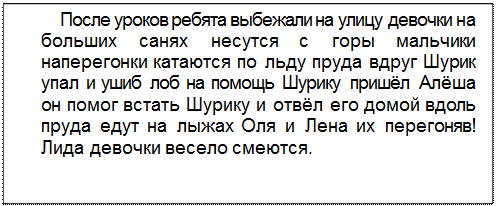 Text Box: После уроков ребята выбежали на улицу девочки на больших санях несутся с горы мальчики наперегонки катаются по льду пруда вдруг Шурик упал и ушиб лоб на помощь Шурику пришёл Алёша он помог встать Шурику и отвёл его домой вдоль пруда едут на лыжах Оля и Лена их перегоняв! Лида девочки весело смеются.