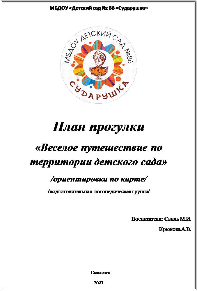 Надпись: МБДОУ «Детский сад № 86 «Сударушка»

 

План прогулки
«Веселое путешествие по территории детского сада»
/ориентировка по карте/
/подготовительная  логопедическая группа/
                                                                                      

                                                                                        Воспитатели: Свиль М.И.
 Крюкова А.В.

 

   Смоленск
2021








Смоленск
2012


















Смоленск
2011 – 2012 учебный год 








 




          





























2008 -2009 учебный  год
