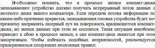 Необходимо помнить, что в процессе записи компакт-диска записывающее устройство должно получать непрерывный поток данных с жесткого диска вашего компьютера. Если передача потока информации по каким-либо причинам прервется, записывающая головка устройства будет по-прежнему направлять лазерный луч на поверхность вращающегося компакт-диска, но записи данных при этом не состоится. Такая ситуация неизбежно приведет к сбою в процессе записи, а сам компакт-диск окажется при этом запорченным. Чтобы избежать подобных неприятностей, рекомендуется придерживаться следующих несложных правил: