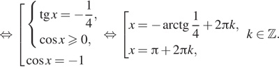  равносильно совокупность выражений  новая строка система выражений  новая строка тангенс x= минус дробь: числитель: 1, знаменатель: 4 конец дроби ,  новая строка косинус xgeqslant0, конец системы .  новая строка косинус x= минус 1 конец совокупности . равносильно совокупность выражений  новая строка x= минус арктангенс дробь: числитель: 1, знаменатель: 4 конец дроби плюс 2 Пи k,  новая строка x= Пи плюс 2 Пи k, конец совокупности .k принадлежит Z . 