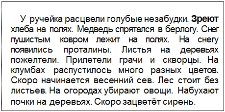 Text Box: У ручейка расцвели голубые незабудки. Зреют хлеба на полях. Медведь спрятался в берлогу. Снег пушистым ковром лежит на полях. На снегу появились проталины. Листья на деревьях пожелтели. Прилетели грачи и скворцы. На клумбах распустилось много разных цветов. Скоро начинается весенний сев. Лес стоит без листьев. На огородах убирают овощи. Набухают почки на деревьях. Скоро зацветёт сирень.