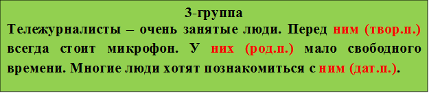 3-группа
Тележурналисты – очень занятые люди. Перед ним (твор.п.) всегда стоит микрофон. У них (род.п.) мало свободного времени. Многие люди хотят познакомиться с ним (дат.п.).
