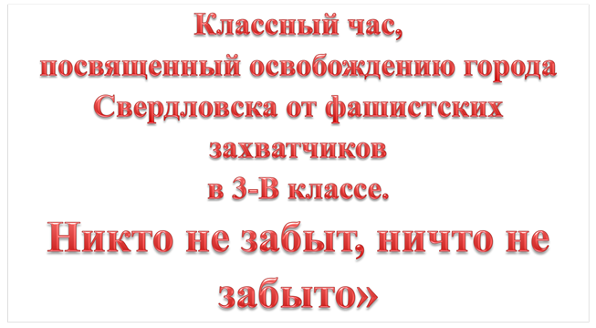 Классный час, 
посвященный освобождению города Свердловска от фашистских захватчиков  
в 3-В классе. 
«Никто не забыт, ничто не забыто»
