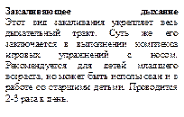 Закаливающее дыхание
Этот вид закаливания укрепляет весь дыхательный тракт. Суть же его заключается в выполнении комплекса игровых упражнений с носом. 
Рекомендуется для детей младшего возраста, но может быть использован и в работе со старшими детьми. Проводится 2-3 раза в день.
