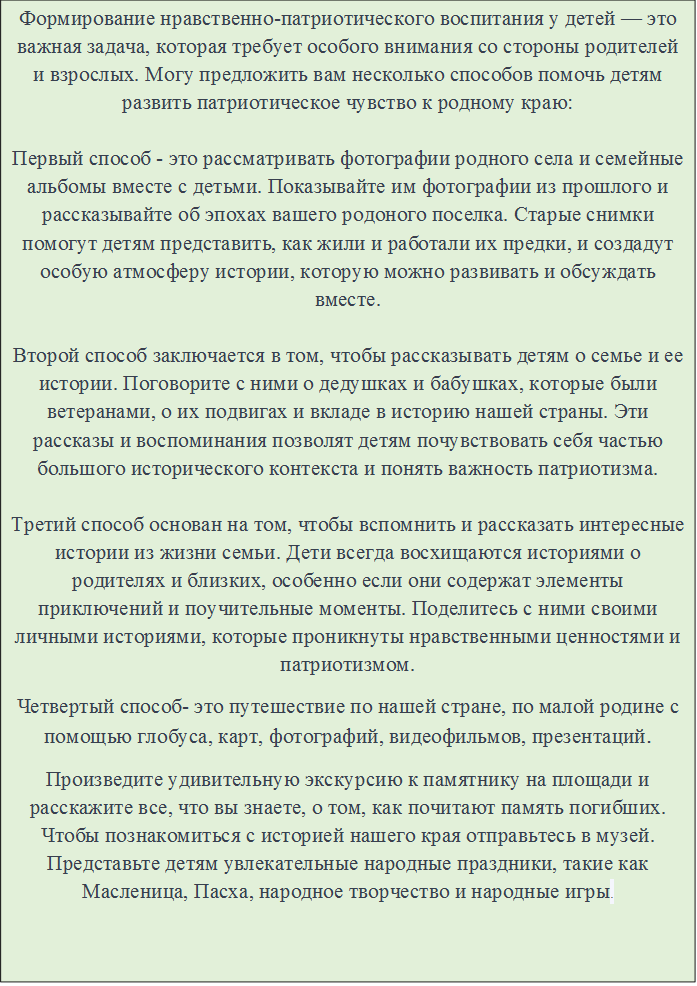 Формирование нравственно-патриотического воспитания у детей — это важная задача, которая требует особого внимания со стороны родителей и взрослых. Могу предложить вам несколько способов помочь детям развить патриотическое чувство к родному краю:

Первый способ - это рассматривать фотографии родного села и семейные альбомы вместе с детьми. Показывайте им фотографии из прошлого и рассказывайте об эпохах вашего родоного поселка. Старые снимки помогут детям представить, как жили и работали их предки, и создадут особую атмосферу истории, которую можно развивать и обсуждать вместе.

Второй способ заключается в том, чтобы рассказывать детям о семье и ее истории. Поговорите с ними о дедушках и бабушках, которые были ветеранами, о их подвигах и вкладе в историю нашей страны. Эти рассказы и воспоминания позволят детям почувствовать себя частью большого исторического контекста и понять важность патриотизма.

Третий способ основан на том, чтобы вспомнить и рассказать интересные истории из жизни семьи. Дети всегда восхищаются историями о родителях и близких, особенно если они содержат элементы приключений и поучительные моменты. Поделитесь с ними своими личными историями, которые проникнуты нравственными ценностями и патриотизмом.
Четвертый способ- это путешествие по нашей стране, по малой родине с помощью глобуса, карт, фотографий, видеофильмов, презентаций.
Произведите удивительную экскурсию к памятнику на площади и расскажите все, что вы знаете, о том, как почитают память погибших. Чтобы познакомиться с историей нашего края отправьтесь в музей. Представьте детям увлекательные народные праздники, такие как Масленица, Пасха, народное творчество и народные игры.


