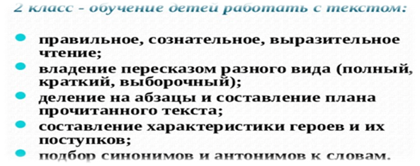 Поэтапное внедрение системы работы с текстом на уроках в начальной школе, согласно требованиям ФГОС НОО  2 класс - обучение детей работать с текстом:  правильное, сознательное, выразительное чтение; владение пересказом разного вида (полный, краткий, выборочный); деление на абзацы и составление плана прочитанного текста; составление характеристики героев и их поступков; подбор синонимов и антонимов к словам. 