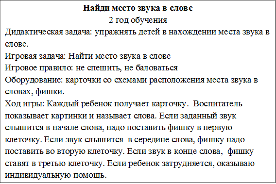 Найди место звука в слове
2 год обучения
Дидактическая задача: упражнять детей в нахождении места звука в слове.
Игровая задача: Найти место звука в слове
Игровое правило: не спешить, не баловаться
Оборудование: карточки со схемами расположения места звука в словах, фишки.
Ход игры: Каждый ребенок получает карточку.  Воспитатель показывает картинки и называет слова. Если заданный звук слышится в начале слова, надо поставить фишку в первую клеточку. Если звук слышится  в середине слова, фишку надо поставить во вторую клеточку. Если звук в конце слова,  фишку  ставят в третью клеточку. Если ребенок затрудняется, оказываю индивидуальную помощь.

