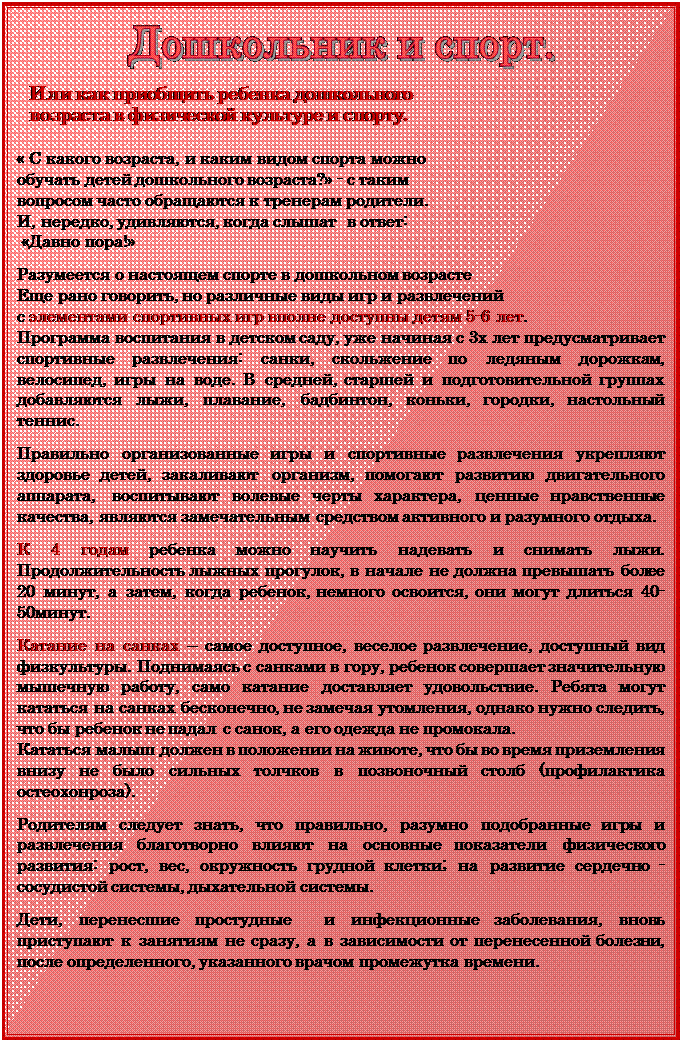Надпись:  

Или как приобщить ребенка дошкольного 
возраста в физической культуре и спорту.

« С какого возраста, и каким видом спорта можно 
обучать детей дошкольного возраста?» - с таким 
вопросом часто обращаются к тренерам родители. 
И, нередко, удивляются, когда слышат  в ответ:
 «Давно пора!»

Разумеется о настоящем спорте в дошкольном возрасте
Еще рано говорить, но различные виды игр и развлечений 
с элементами спортивных игр вполне доступны детям 5-6 лет.
Программа воспитания в детском саду, уже начиная с 3х лет предусматривает спортивные развлечения: санки, скольжение по ледяным дорожкам, велосипед, игры на воде. В средней, старшей и подготовительной группах добавляются лыжи, плавание, бадбинтон, коньки, городки, настольный теннис.

Правильно организованные игры и спортивные развлече¬ния укрепляют здоровье детей, закаливают организм, помогают развитию двигательного аппарата, воспитывают волевые черты ха¬рактера, ценные нравственные качества, являются замечательным средством активного и разумного отдыха.

К 4 годам ребенка можно научить надевать и снимать лыжи. Продолжительность лыжных прогулок, в начале не должна превышать более 20 минут, а затем, когда ребенок, немного освоится, они могут длиться 40-50минут.

Катание на санках – самое доступное, веселое развлечение, доступный вид физкультуры. Поднимаясь с санками в гору, ребенок совершает значительную мышечную работу, само катание доставляет удовольствие. Ребята могут кататься на санках бесконечно, не замечая утомления, однако нужно следить, что бы ребенок не падал с санок, а его одежда не промокала.
Кататься малыш должен в положении на животе, что бы во время приземления внизу не было сильных толчков в позвоночный столб (профилактика остеохонроза).

Родителям следует знать, что правильно, разумно подобранные игры и развлечения благотворно влияют на основные показатели физического развития: рост, вес, окружность грудной клетки; на развитие сердечно - сосудистой системы, дыхательной системы. 

Дети, перенесшие простудные  и инфекционные заболевания, вновь приступают к занятиям не сразу, а в зависимости от перенесенной болезни, после определенного, указанного врачом промежутка времени.

