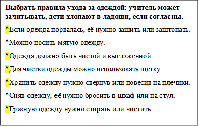 Выбрать правила ухода за одеждой: учитель может зачитывать, дети хлопают в ладоши, если согласны.
*Если одежда порвалась, её нужно зашить или заштопать.
*Можно носить мятую одежду.
*Одежда должна быть чистой и выглаженной.
*Для чистки одежды можно использовать щётку.
*Хранить одежду нужно свернув или повесив на плечики.
*Сняв одежду, её нужно бросить в шкаф или на стул.
*Грязную одежду нужно стирать или чистить.

