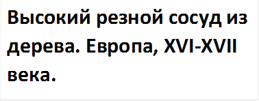 Высокий резной сосуд из дерева. Европа, XVI-XVII века.