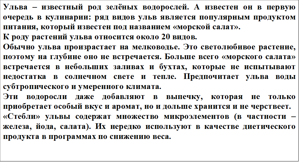 Ульва – известный род зелёных водорослей. А известен он в первую очередь в кулинарии: ряд видов ульв является популярным продуктом питания, который известен под названием «морской салат».
К роду растений ульва относится около 20 видов.
Обычно ульва произрастает на мелководье. Это светолюбивое растение, поэтому на глубине оно не встречается. Больше всего «морского салата» встречается в небольших заливах и бухтах, которые не испытывают недостатка в солнечном свете и тепле. Предпочитает ульва воды субтропического и умеренного климата.
Эти водоросли даже добавляют в выпечку, которая не только приобретает особый вкус и аромат, но и дольше хранится и не черствеет.
«Стебли» ульвы содержат множество микроэлементов (в частности – железа, йода, салата). Их нередко используют в качестве диетического продукта в программах по снижению веса.
