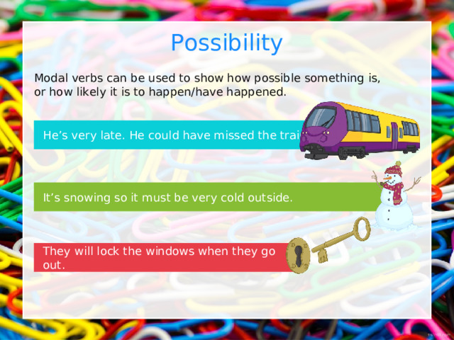 Possibility Modal verbs can be used to show how possible something is, or how likely it is to happen/have happened. He’s very late. He could have missed the train. It’s snowing so it must be very cold outside. They will lock the windows when they go out. 
