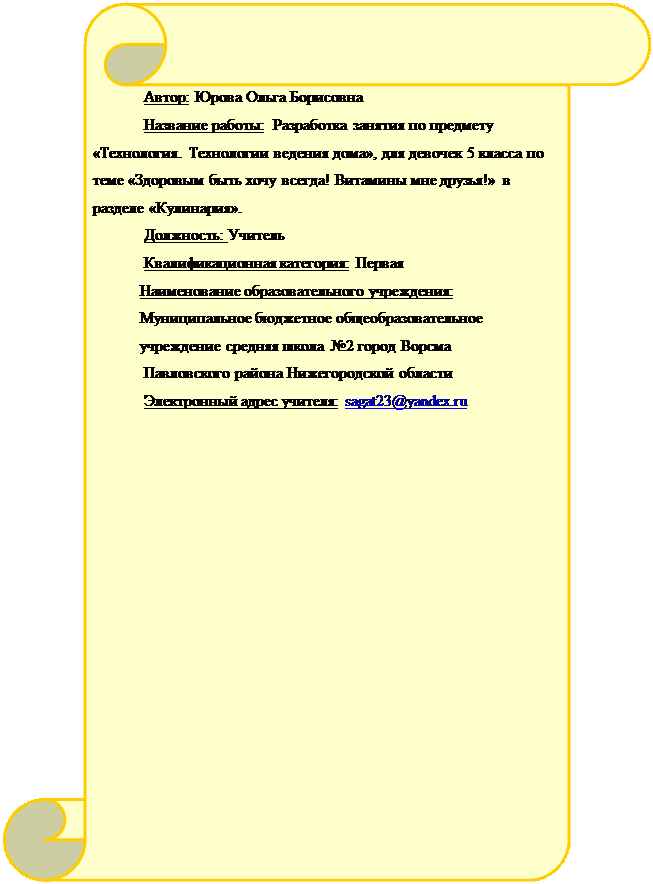 Вертикальный свиток: Автор: Юрова Ольга Борисовна
Название работы:  Разработка занятия по предмету «Технология. Технологии ведения дома», для девочек 5 класса по теме «Здоровым быть хочу всегда! Витамины мне друзья!» в разделе «Кулинария».
Должность: Учитель
Квалификационная категория: Первая
Наименование образовательного учреждения:   Муниципальное бюджетное общеобразовательное учреждение средняя школа №2 город Ворсма
 Павловского района Нижегородской области
Электронный адрес учителя: sagat23@yandex.ru

