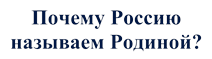Почему Россию
называем Родиной?
