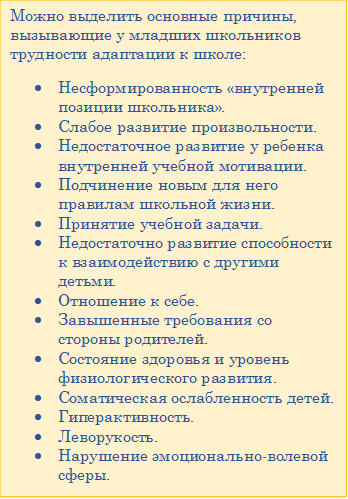 Можно выделить основные причины, вызывающие у младших школьников трудности адаптации к школе:
•	Несформированность «внутренней позиции школьника».
•	Слабое развитие произвольности.
•	Недостаточное развитие у ребенка внутренней учебной мотивации.
•	Подчинение новым для него правилам школьной жизни.
•	Принятие учебной задачи.
•	Недостаточно развитие способности к взаимодействию с другими детьми.
•	Отношение к себе.
•	Завышенные требования со стороны родителей.
•	Состояние здоровья и уровень физиологического развития.
•	Соматическая ослабленность детей.
•	Гиперактивность.
•	Леворукость.
•	Нарушение эмоционально-волевой сферы.
