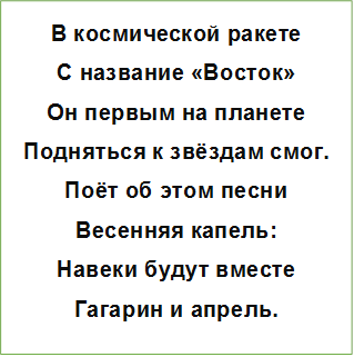 В космической ракете
С название «Восток»
Он первым на планете
Подняться к звёздам смог.
Поёт об этом песни
Весенняя капель:
Навеки будут вместе
Гагарин и апрель.
