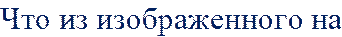 Что из изображенного на