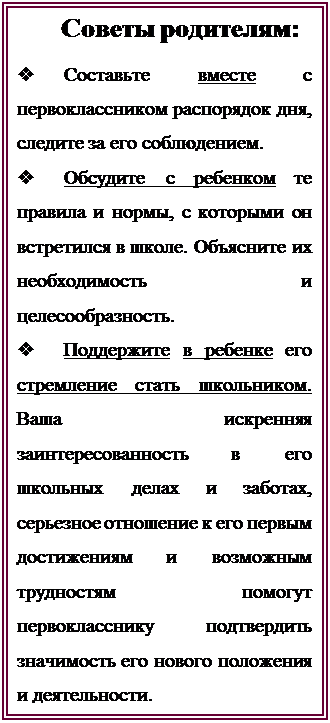 Надпись:    Советы родителям:
v	Составьте вместе с первоклассником распорядок дня, следите за его соблюдением.
v	Обсудите с ребенком те правила и нормы, с которыми он встретился в школе. Объясните их необходимость и целесообразность.
v	Поддержите в ребенке его стремление стать школьником. Ваша искренняя заинтересованность в его школьных делах и заботах, серьезное отношение к его первым достижениям и возможным трудностям помогут первокласснику подтвердить значимость его нового положения и деятельности.



