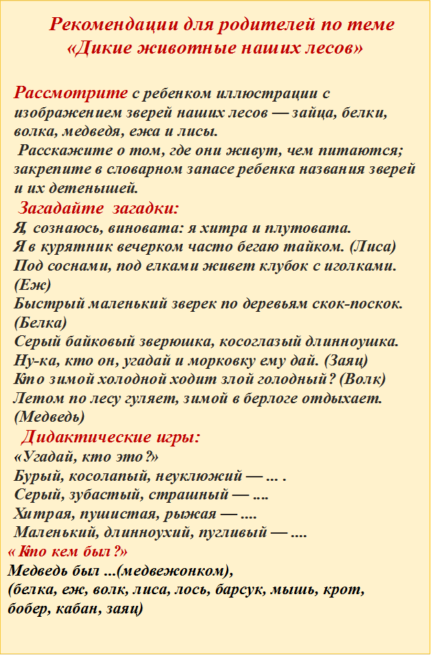Рекомендации для родителей по теме «Дикие животные наших лесов»

Рассмотрите с ребенком иллюстрации с изображением зверей наших лесов — зайца, белки, волка, медведя, ежа и лисы. 
 Расскажите о том, где они живут, чем питаются; закрепите в словарном запасе ребенка названия зверей и их детенышей.
 Загадайте  загадки:  
Я, сознаюсь, виновата: я хитра и плутовата. 
Я в курятник вечерком часто бегаю тайком. (Лиса)
Под соснами, под елками живет клубок с иголками. (Еж)
Быстрый маленький зверек по деревьям скок-поскок. (Белка)
Серый байковый зверюшка, косоглазый длинноушка.
Ну-ка, кто он, угадай и морковку ему дай. (Заяц)
Кто зимой холодной ходит злой голодный? (Волк)
Летом по лесу гуляет, зимой в берлоге отдыхает. (Медведь)
  Дидактические игры: 
«Угадай, кто это?»  
Бурый, косолапый, неуклюжий — ... .
Серый, зубастый, страшный — ....
Хитрая, пушистая, рыжая — ....
Маленький, длинноухий, пугливый — ....
«Кто кем был?»  
Медведь был ...(медвежонком),
(белка, еж, волк, лиса, лось, барсук, мышь, крот,
бобер, кабан, заяц)

