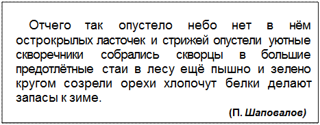 Text Box: Отчего так опустело небо нет в нём острокрылых ласточек и стрижей опустели уютные сквореч¬ники собрались скворцы в большие предотлётные стаи в лесу ещё пышно и зелено кругом созрели орехи хлопочут белки делают запасы к зиме.
(П. Шаповалов)
