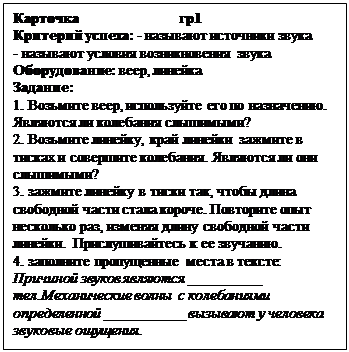 Надпись: Карточка                         гр1
Критерий успеха: - называют источники звука
- называют условия возникновения звука
Оборудование: веер, линейка
Задание: 
1. Возьмите веер, используйте его по назначению. Являются ли колебания слышимыми?
2. Возьмите линейку, край линейки зажмите в тисках и совершите колебания. Являются ли они слышимыми?
3. зажмите линейку в тиски так, чтобы длина свободной части стала короче. Повторите опыт несколько раз, изменяя длину свободной части линейки. Прислушивайтесь к ее звучанию.
4. заполните пропущенные места в тексте:
Причиной звуков являются __________ тел.Механические волны  с колебаниями определенной ___________ вызывают у человека звуковые ощущения.
