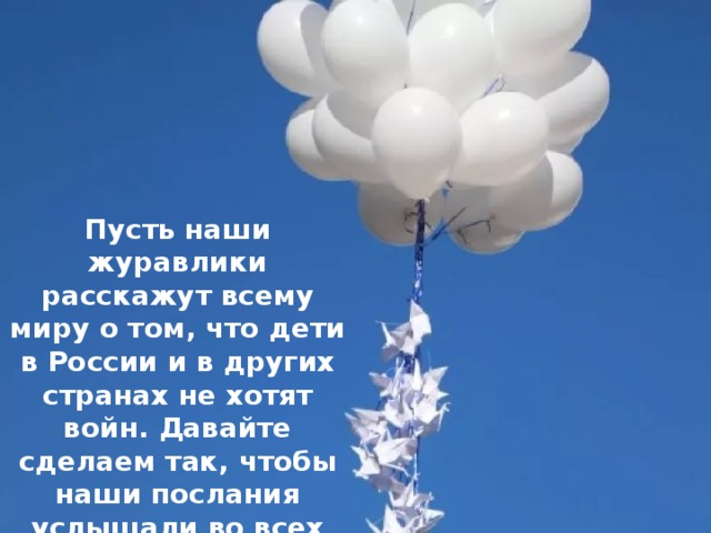 Пусть наши журавлики расскажут всему миру о том, что дети в России и в других странах не хотят войн. Давайте сделаем так, чтобы наши послания услышали во всех уголках земного шара. 