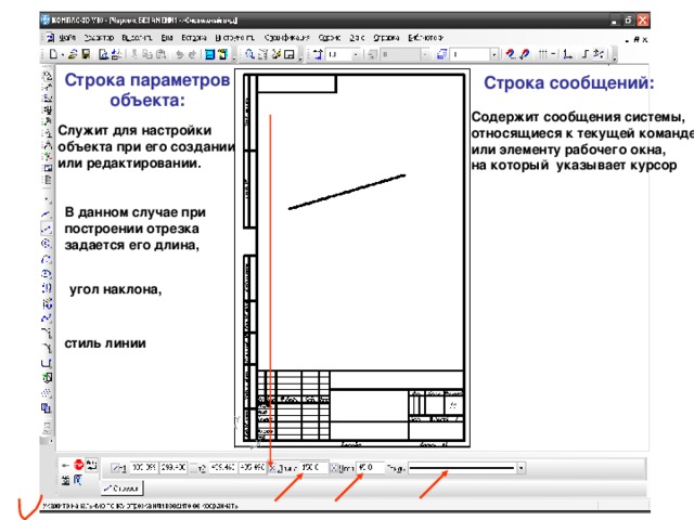 Строка параметров объекта: Строка сообщений: Содержит сообщения системы, относящиеся к текущей команде или элементу рабочего окна, на который указывает курсор Служит для настройки объекта при его создании или редактировании. В данном случае при построении отрезка задается его длина, угол наклона, стиль линии 