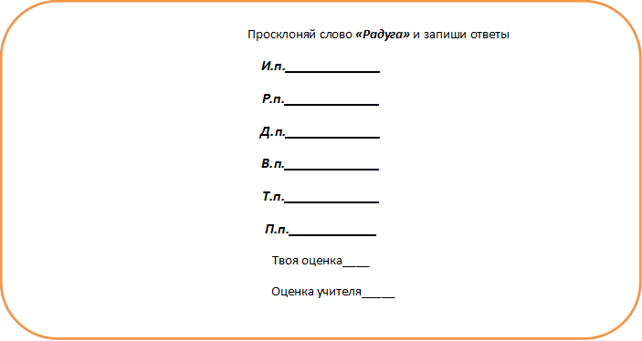                                       Просклоняй слово «Радуга» и запиши ответы
И.п._____________
Р.п._____________
Д.п._____________
В.п._____________
Т.п._____________
П.п.____________
Твоя оценка____
        Оценка учителя_____
