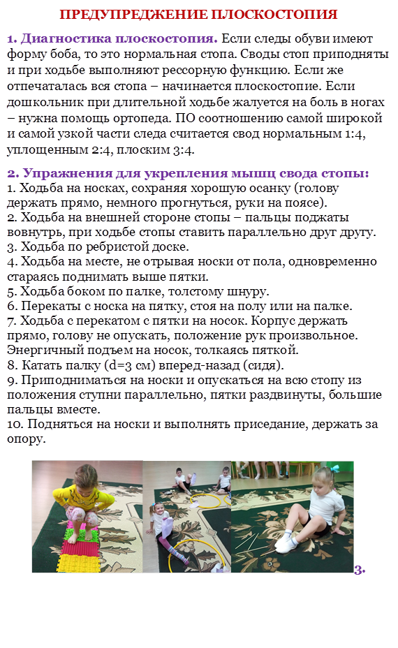 ПРЕДУПРЕДЖЕНИЕ ПЛОСКОСТОПИЯ 
1. Диагностика плоскостопия. Если следы обуви имеют форму боба, то это нормальная стопа. Своды стоп приподняты и при ходьбе выполняют рессорную функцию. Если же отпечаталась вся стопа – начинается плоскостопие. Если дошкольник при длительной ходьбе жалуется на боль в ногах – нужна помощь ортопеда. ПО соотношению самой широкой и самой узкой части следа считается свод нормальным 1:4, уплощенным 2:4, плоским 3:4. 
2. Упражнения для укрепления мышц свода стопы: 
1. Ходьба на носках, сохраняя хорошую осанку (голову держать прямо, немного прогнуться, руки на поясе). 
2. Ходьба на внешней стороне стопы – пальцы поджаты вовнутрь, при ходьбе стопы ставить параллельно друг другу. 
3. Ходьба по ребристой доске. 
4. Ходьба на месте, не отрывая носки от пола, одновременно стараясь поднимать выше пятки. 
5. Ходьба боком по палке, толстому шнуру. 
6. Перекаты с носка на пятку, стоя на полу или на палке. 
7. Ходьба с перекатом с пятки на носок. Корпус держать прямо, голову не опускать, положение рук произвольное. Энергичный подъем на носок, толкаясь пяткой. 
8. Катать палку (d=3 см) вперед-назад (сидя). 
9. Приподниматься на носки и опускаться на всю стопу из положения ступни параллельно, пятки раздвинуты, большие пальцы вместе. 
10. Подняться на носки и выполнять приседание, держать за 
опору. 

   3. 


