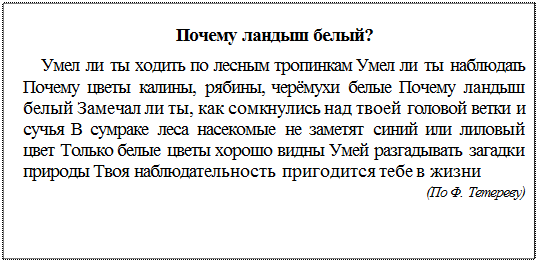 Надпись: Почему ландыш белый?
Умел ли ты ходить по лесным тропинкам Умел ли ты наблюдать Почему цветы калины, рябины, черёмухи белые Почему ландыш белый Замечал ли ты, как сомкнулись над твоей головой ветки и сучья В сумраке леса насекомые не заметят синий или лиловый цвет Только белые цветы хорошо видны Умей разгадывать загадки природы Твоя наблюда¬тельность пригодится тебе в жизни
(По Ф. Тетереву)
