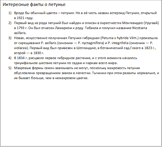 Интересные факты о петунье
1)	Вроде бы обычный цветок – петуния. Но в её честь назван астероид Петуния, открытый в 1921 году.
2)	Первый вид из рода петуний был найден и описан в окрестностях Монтевидео (Уругвай) в 1793 г. Он был отнесен Ламарком к роду  Табаков и получил название Nicotiana axillaris.
3)	Новая, искусственно полученная Петуния гибридная (Petunia x hybrida Vilm.) произошла от скрещивания P. axillaris (синоним — P. nyctaginiflora) и P. integrifolia (синоним — P. violacea). Первый вид был привезен в Шотландию, в ботанический сад.Глазго в 1823 г., второй — в 1830 г.
4)	В 1834 г. расцвело первое гибридное растение, и с этого момента началось триумфальное шествие петунии по садам и паркам всего мира.
5)	Махровые формы семян завязывать не могут, поскольку махровость петунии обусловлена превращением завязи в лепестки. Тычинки при этом развиты нормально, и их бывает больше, чем в немахровом цветке.

