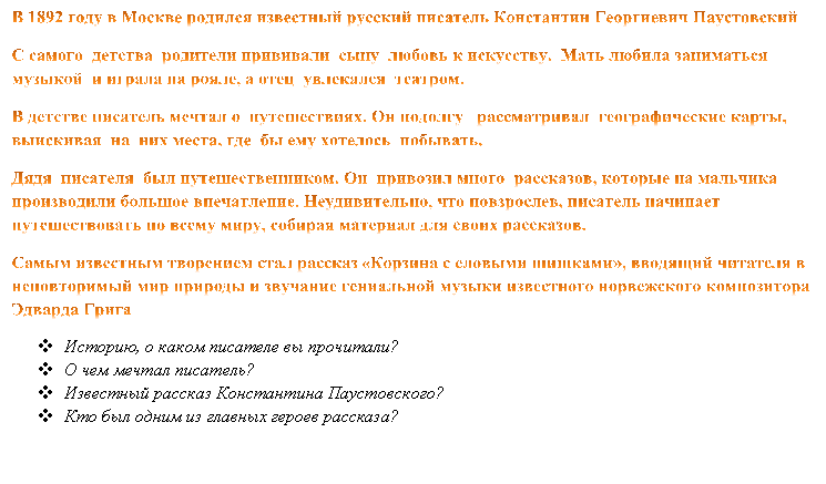 В 1892 году в Москве родился известный русский писатель Константин Георгиевич Паустовский
С самого  детства  родители прививали  сыну  любовь к искусству.  Мать любила заниматься  музыкой  и играла на рояле, а отец  увлекался  театром.
В детстве писатель мечтал о  путешествиях. Он подолгу   рассматривал  географические карты, выискивая  на  них места, где  бы ему хотелось  побывать.
Дядя  писателя  был путешественником. Он  привозил много  рассказов, которые на мальчика производили большое впечатление. Неудивительно, что повзрослев, писатель начинает путешествовать по всему миру, собирая материал для своих рассказов. 
Самым известным творением стал рассказ «Корзина с еловыми шишками», вводящий читателя в неповторимый мир природы и звучание гениальной музыки известного норвежского композитора Эдварда Грига
v	Историю, о каком писателе вы прочитали?
v	О чем мечтал писатель? 
v	Известный рассказ Константина Паустовского?
v	Кто был одним из главных героев рассказа?



-Кто был одним из главных героев рассказа?

