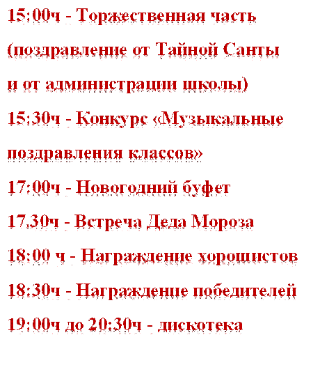 15:00ч - Торжественная часть
(поздравление от Тайной Санты
и от администрации школы)
15:30ч - Конкурс «Музыкальные
поздравления классов»
17:00ч - Новогодний буфет
17.30ч - Встреча Деда Мороза
18:00 ч - Награждение хорошистов
18:30ч - Награждение победителей
19:00ч до 20:30ч - дискотека

