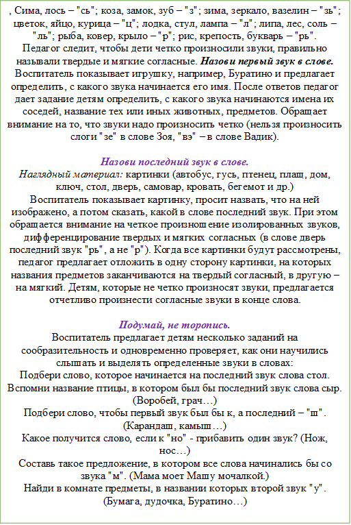 , Сима, лось – "сь"; коза, замок, зуб – "з"; зима, зеркало, вазелин – "зь"; цветок, яйцо, курица – "ц"; лодка, стул, лампа – "л"; липа, лес, соль – "ль"; рыба, ковер, крыло – "р"; рис, крепость, букварь – "рь".
Педагог следит, чтобы дети четко произносили звуки, правильно называли твердые и мягкие согласные. Назови первый звук в слове.
Воспитатель показывает игрушку, например, Буратино и предлагает определить, с какого звука начинается его имя. После ответов педагог дает задание детям определить, с какого звука начинаются имена их соседей, название тех или иных животных, предметов. Обращает внимание на то, что звуки надо произносить четко (нельзя произносить слоги "зе" в слове Зоя, "вэ" – в слове Вадик). 

Назови последний звук в слове.
Наглядный материал: картинки (автобус, гусь, птенец, плащ, дом, ключ, стол, дверь, самовар, кровать, бегемот и др.)
Воспитатель показывает картинку, просит назвать, что на ней изображено, а потом сказать, какой в слове последний звук. При этом обращается внимание на четкое произношение изолированных звуков, дифференцирование твердых и мягких согласных (в слове дверь последний звук "рь", а не "р"). Когда все картинки будут рассмотрены, педагог предлагает отложить в одну сторону картинки, на которых названия предметов заканчиваются на твердый согласный, в другую – на мягкий. Детям, которые не четко произносят звуки, предлагается отчетливо произнести согласные звуки в конце слова. 

Подумай, не торопись.
Воспитатель предлагает детям несколько заданий на сообразительность и одновременно проверяет, как они научились слышать и выделять определенные звуки в словах: 
Подбери слово, которое начинается на последний звук слова стол.
Вспомни название птицы, в котором был бы последний звук слова сыр. (Воробей, грач…)
Подбери слово, чтобы первый звук был бы к, а последний – "ш". (Карандаш, камыш…)
Какое получится слово, если к "но" - прибавить один звук? (Нож, нос…)
Составь такое предложение, в котором все слова начинались бы со звука "м". (Мама моет Машу мочалкой.)
Найди в комнате предметы, в названии которых второй звук "у". (Бумага, дудочка, Буратино…)

