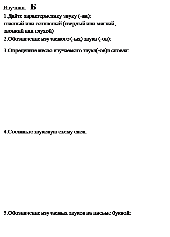 Надпись: Изучили:   Б
1.Дайте характеристику звуку (-ам): 
гласный или согласный (твердый или мягкий, 
звонкий или глухой)
2.Обозначение изучаемого (-ых) звука (-ов): 
3.Определите место изучаемого звука(-ов)в словах:






4.Составьте звуковую схему слов:






5.Обозначение изучаемых звуков на письме буквой:

