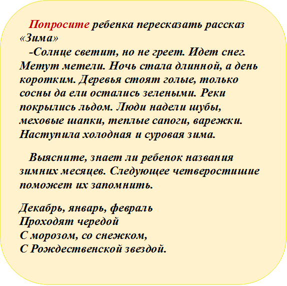 Попросите ребенка пересказать рассказ «Зима»
-Солнце светит, но не греет. Идет снег. Метут метели. Ночь стала длинной, а день коротким. Деревья стоят голые, только сосны да ели остались зелеными. Реки покрылись льдом. Люди надели шубы, меховые шапки, теплые сапоги, варежки. Наступила холодная и суровая зима.
Выясните, знает ли ребенок названия зимних месяцев. Следующее четверостишие поможет их запомнить.
Декабрь, январь, февраль
Проходят чередой
С морозом, со снежком,
С Рождественской звездой.


