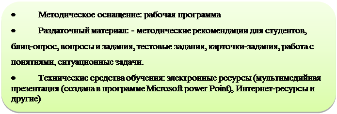 Скругленный прямоугольник: •	  Методическое оснащение: рабочая программа
•	  Раздаточный материал: - методические рекомендации для студентов,  блиц-опрос, вопросы и задания, тестовые задания, карточки-задания, работа с понятиями, ситуационные задачи.
•	  Технические средства обучения: электронные ресурсы (мультимедийная презентация (создана в программе Microsoft power Point), Интернет-ресурсы и другие)

