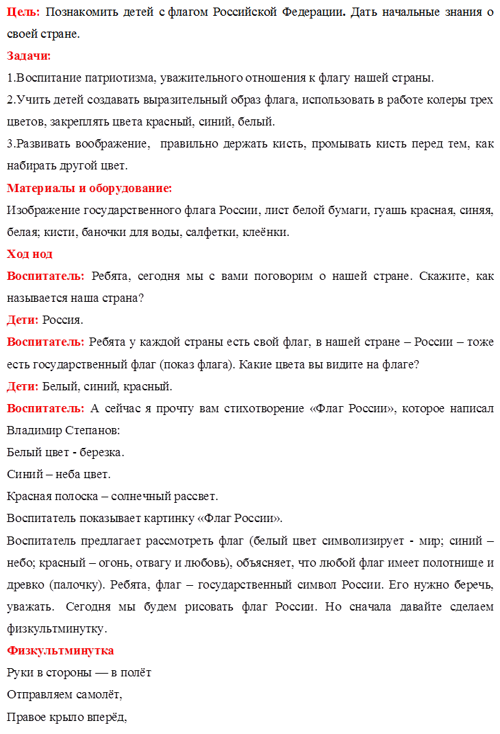 Цель: Познакомить детей с флагом Российской Федерации. Дать начальные знания о своей стране.
Задачи:
1.Воспитание патриотизма, уважительного отношения к флагу нашей страны.
2.Учить детей создавать выразительный образ флага, использовать в работе колеры трех цветов, закреплять цвета красный, синий, белый.
3.Развивать воображение,  правильно держать кисть, промывать кисть перед тем, как набирать другой цвет.
Материалы и оборудование:
Изображение государственного флага России, лист белой бумаги, гуашь красная, синяя, белая; кисти, баночки для воды, салфетки, клеёнки.
Ход нод
Воспитатель: Ребята, сегодня мы с вами поговорим о нашей стране. Скажите, как называется наша страна? 
Дети: Россия.
Воспитатель: Ребята у каждой страны есть свой флаг, в нашей стране – России – тоже есть государственный флаг (показ флага). Какие цвета вы видите на флаге?
Дети: Белый, синий, красный.
Воспитатель: А сейчас я прочту вам стихотворение «Флаг России», которое написал Владимир Степанов:
Белый цвет - березка.
Синий – неба цвет.
Красная полоска – солнечный рассвет.
Воспитатель показывает картинку «Флаг России».
Воспитатель предлагает рассмотреть флаг (белый цвет символизирует - мир; синий – небо; красный – огонь, отвагу и любовь), объясняет, что любой флаг имеет полотнище и древко (палочку). Ребята, флаг – государственный символ России. Его нужно беречь, уважать.  Сегодня мы будем рисовать флаг России. Но сначала давайте сделаем физкультминутку.
Физкультминутка
Руки в стороны — в полёт
Отправляем самолёт,
Правое крыло вперёд,

Левое крыло вперёд.
Раз, два, три, четыре 
Полетел наш самолёт. (Стойка ноги врозь, руки в стороны, поворот вправо; поворот влево.)
Воспитатель: А теперь все садитесь за столы (воспитатель предлагает образец рисунка, проводит подробный показ - как набирать колер на кисть, снимая лишнюю о край непроливайки, как проводить сплошную линию, промывать кисть и т. д. Дети рисуют флажки, проводится индивидуальная работа).
Воспитатель: Ребята скажите, а что мы рисовали.
Дети: Флаг.
Воспитатель: Флаг, какой страны. Какие цвета есть на Российском флаге?
(Ответы детей)
Воспитатель: Вы все сегодня постарались и у вас получились замечательные флаги России.
 После выполнения работы дети любуются своими рисунками.


