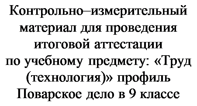 Надпись: Контрольно–измерительный материал для проведения
итоговой аттестации
по учебному предмету: «Труд (технология)» профиль Поварское дело в 9 классе

